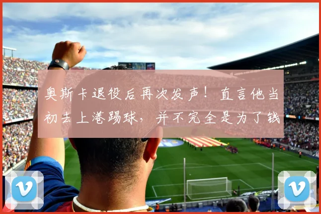 奥斯卡退役后再次发声！直言他当初去上港踢球，并不完全是为了钱