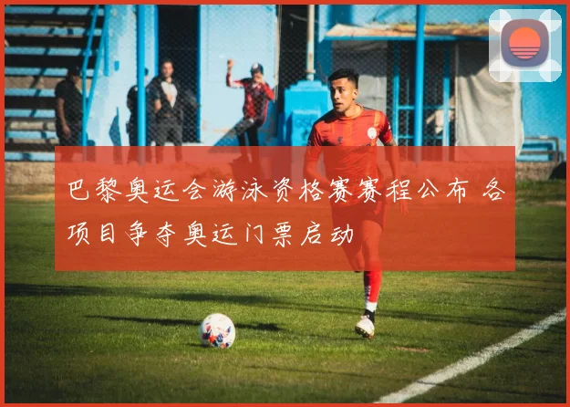 巴黎奥运会游泳资格赛赛程公布 各项目争夺奥运门票启动