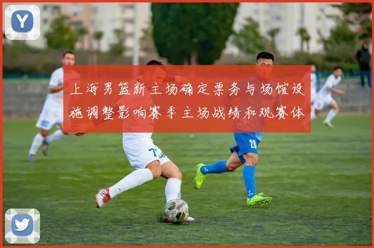 上海男篮新主场确定票务与场馆设施调整影响赛季主场战绩和观赛体验