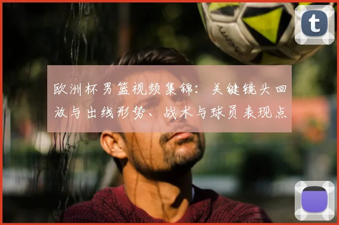 欧洲杯男篮视频集锦：关键镜头回放与出线形势、战术与球员表现点评