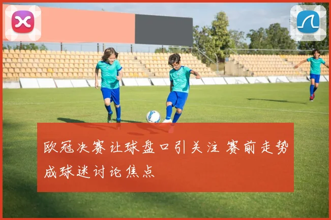 欧冠决赛让球盘口引关注 赛前走势成球迷讨论焦点