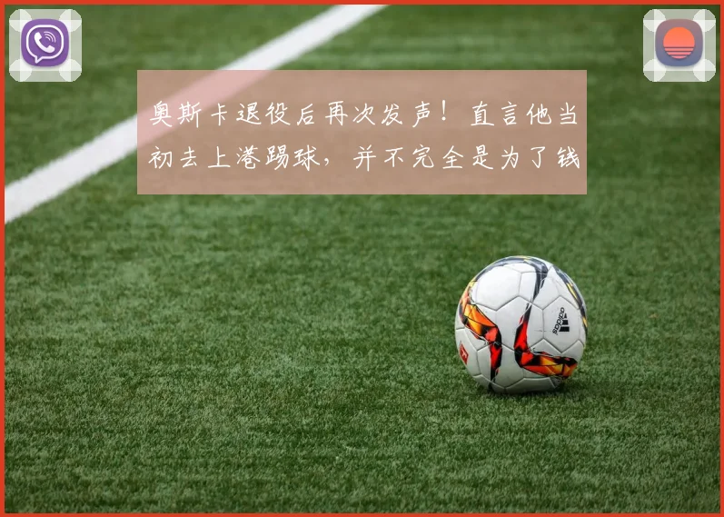 奥斯卡退役后再次发声！直言他当初去上港踢球，并不完全是为了钱
