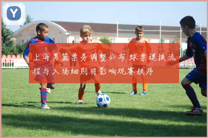 上海男篮票务调整公布 球票退换流程与入场细则将影响观赛秩序