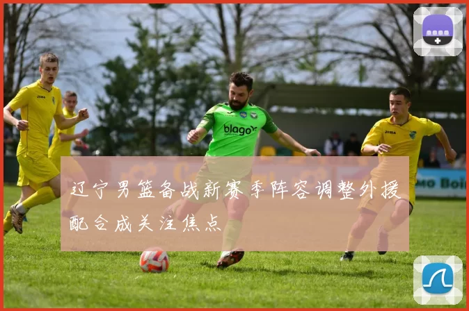 辽宁男篮备战新赛季阵容调整外援配合成关注焦点