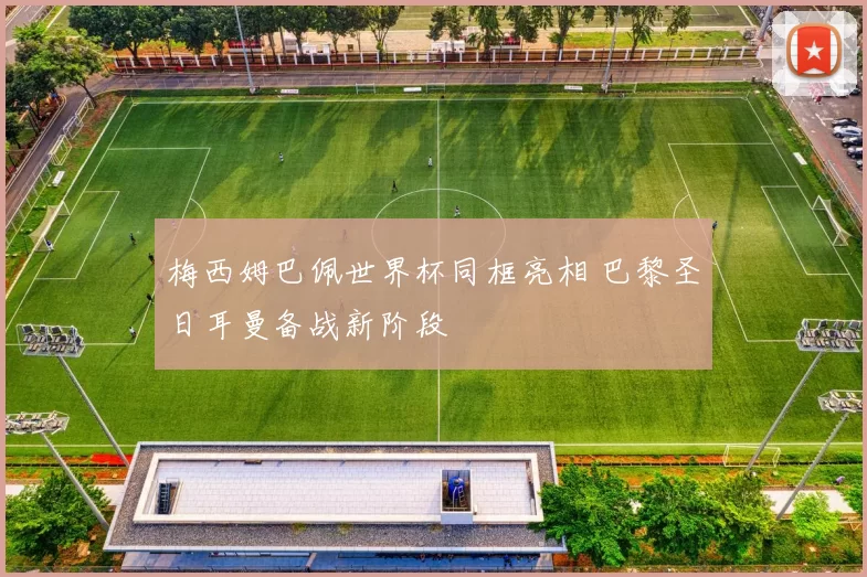 梅西姆巴佩世界杯同框亮相 巴黎圣日耳曼备战新阶段