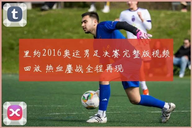 里约2016奥运男足决赛完整版视频回放 热血鏖战全程再现