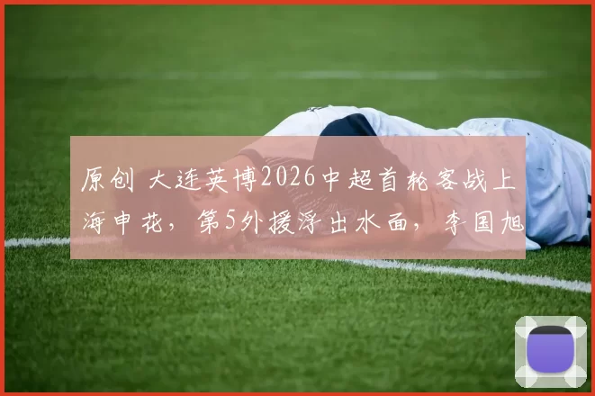 原创 大连英博2026中超首轮客战上海申花,第5外援浮出水面,李国旭面临1大难题