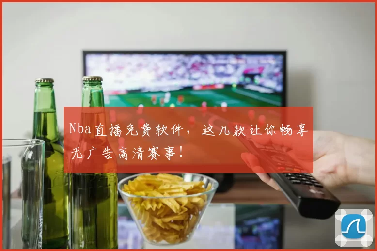 Nba直播免费软件，这几款让你畅享无广告高清赛事！