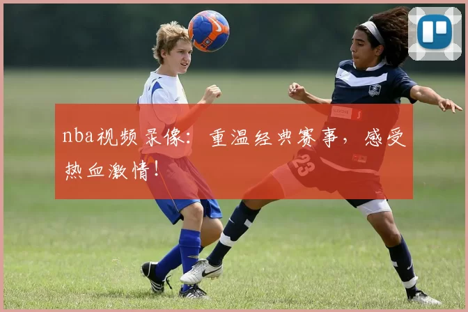 nba视频录像:重温经典赛事,感受热血激情!