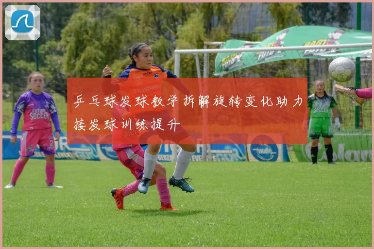 乒乓球发球教学拆解旋转变化助力接发球训练提升