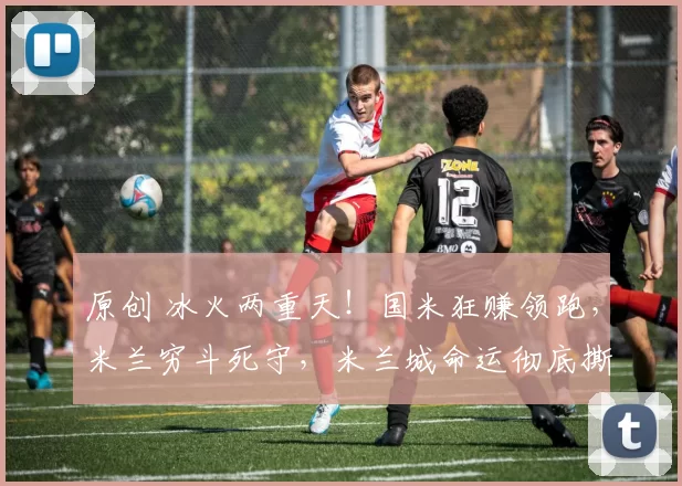 原创 冰火两重天！国米狂赚领跑，米兰穷斗死守，米兰城命运彻底撕裂