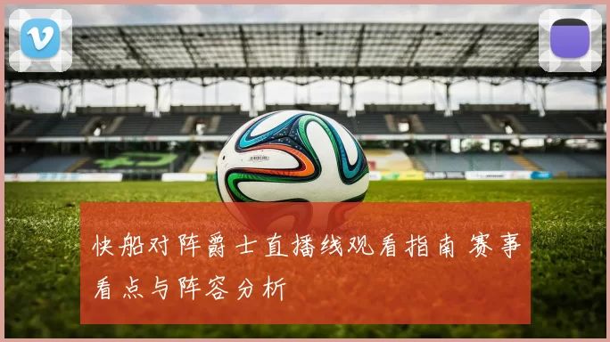 快船对阵爵士直播线观看指南 赛事看点与阵容分析