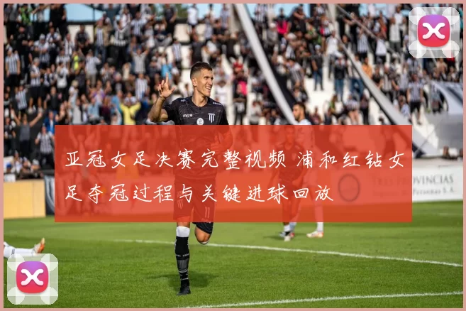亚冠女足决赛完整视频 浦和红钻女足夺冠过程与关键进球回放