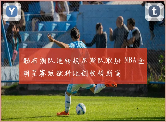 勒布朗队逆转扬尼斯队取胜 NBA全明星赛致敬科比创收视新高