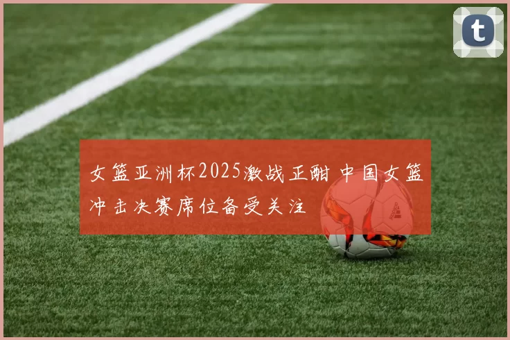 女篮亚洲杯2025激战正酣 中国女篮冲击决赛席位备受关注