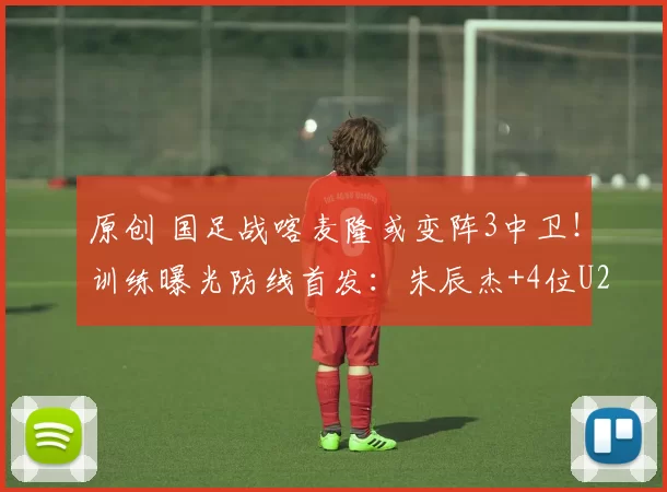 原创 国足战喀麦隆或变阵3中卫！训练曝光防线首发：朱辰杰+4位U23红星