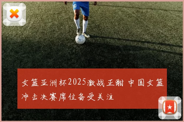 女篮亚洲杯2025激战正酣 中国女篮冲击决赛席位备受关注
