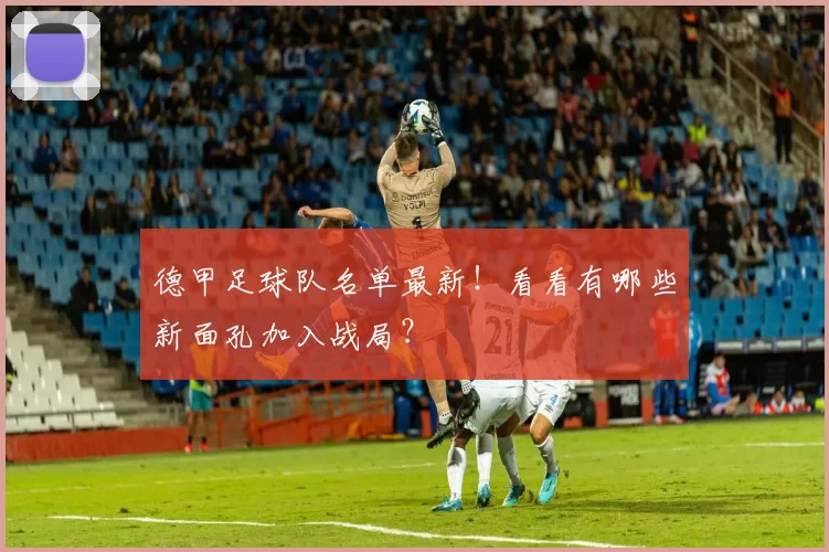 德甲足球队名单最新！看看有哪些新面孔加入战局？