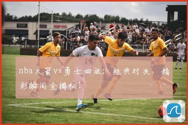 nba火箭vs勇士回放：经典对决，精彩瞬间全揭秘！