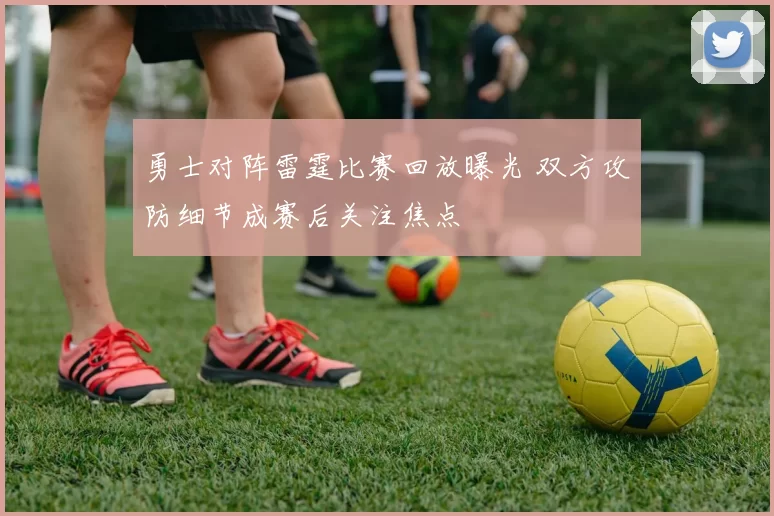 勇士对阵雷霆比赛回放曝光 双方攻防细节成赛后关注焦点