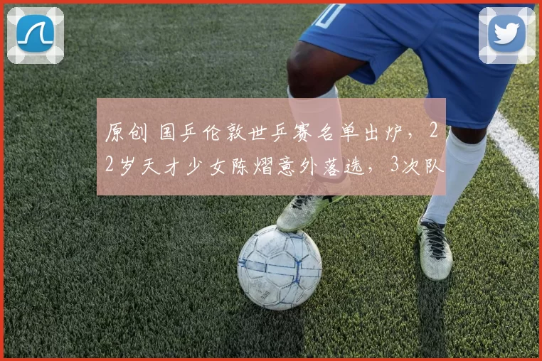 原创 国乒伦敦世乒赛名单出炉，22岁天才少女陈熠意外落选，3次队内生死战，2次杀入决赛却均告失利，她到底输在了哪里？