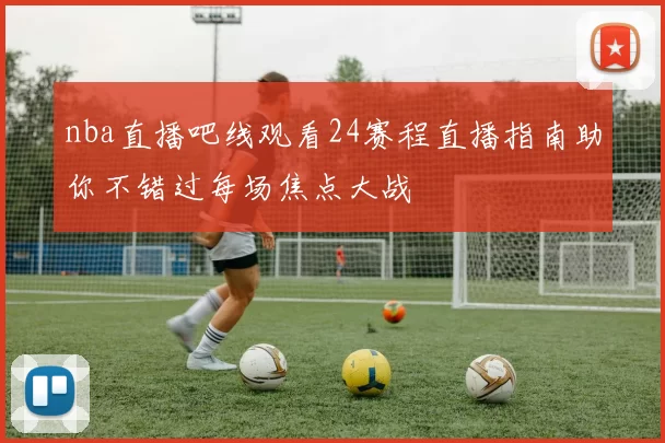 nba直播吧线观看24赛程直播指南助你不错过每场焦点大战
