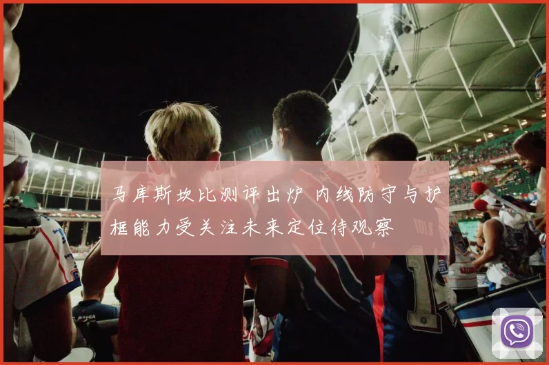 马库斯坎比测评出炉 内线防守与护框能力受关注未来定位待观察