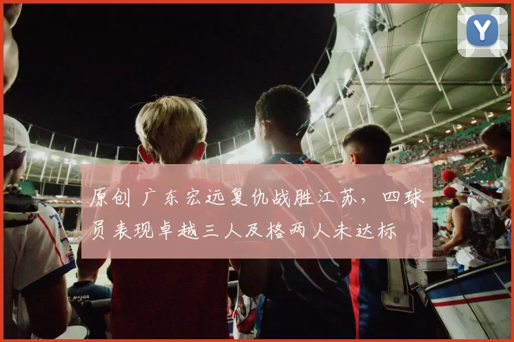 原创 广东宏远复仇战胜江苏，四球员表现卓越三人及格两人未达标