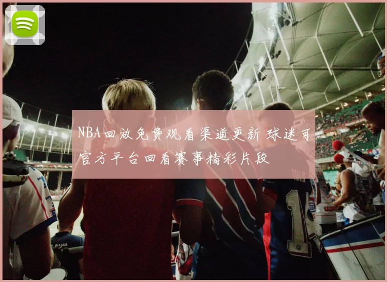 NBA回放免费观看渠道更新 球迷可官方平台回看赛事精彩片段