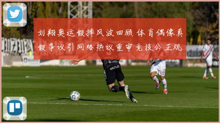 刘翔奥运假摔风波回顾 体育偶像真假争议引网络热议重审竞技公正观