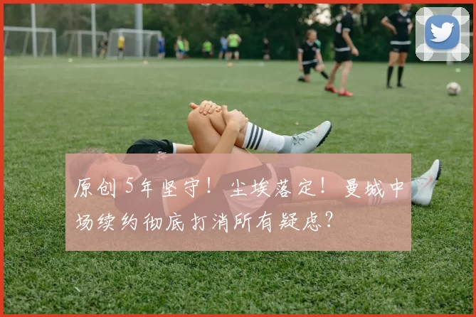 原创 5年坚守！尘埃落定！曼城中场续约彻底打消所有疑虑？