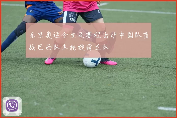 东京奥运会女足赛程出炉中国队首战巴西队末轮迎荷兰队