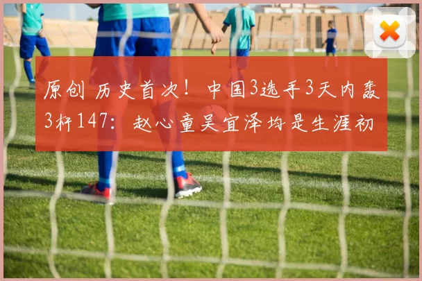 原创 历史首次！中国3选手3天内轰3杆147：赵心童吴宜泽均是生涯初体验