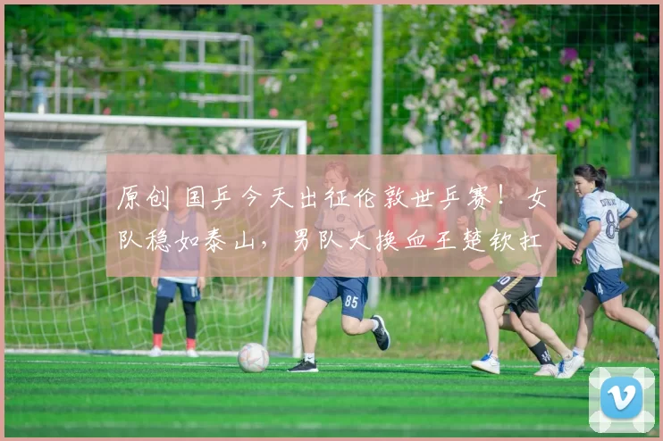 原创 国乒今天出征伦敦世乒赛！女队稳如泰山，男队大换血王楚钦扛大旗