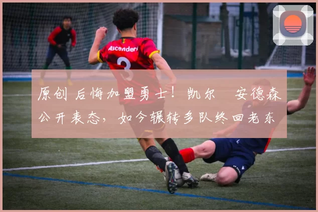 原创 后悔加盟勇士！凯尔・安德森公开表态，如今辗转多队终回老东家