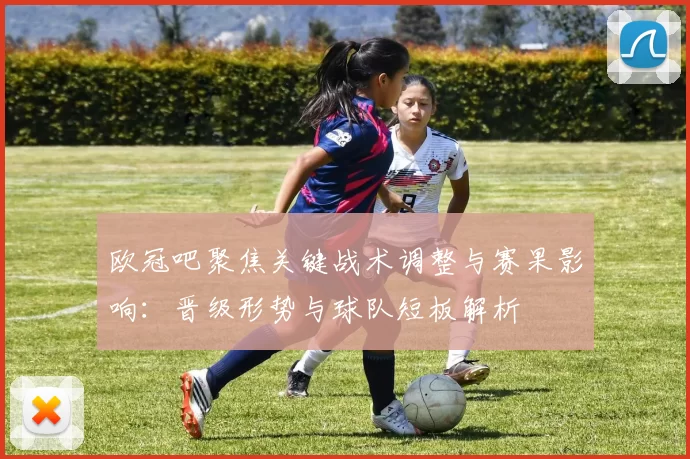 欧冠吧聚焦关键战术调整与赛果影响：晋级形势与球队短板解析