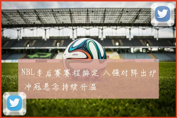 NBL季后赛赛程排定 八强对阵出炉 冲冠悬念持续升温