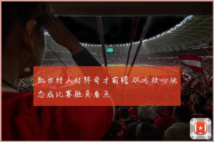 凯尔特人对阵奇才前瞻 双方核心状态成比赛胜负看点