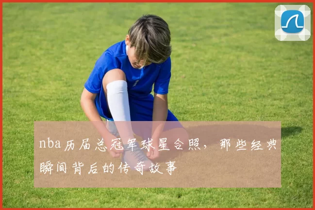 nba历届总冠军球星合照，那些经典瞬间背后的传奇故事