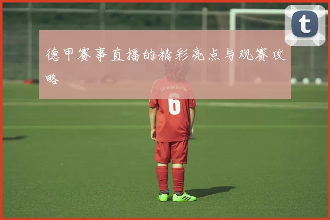 德甲赛事直播的精彩亮点与观赛攻略