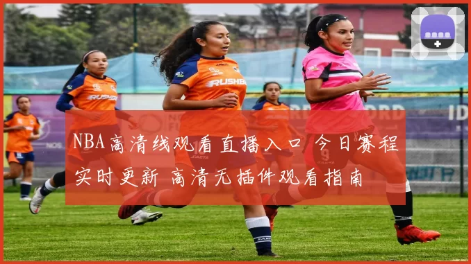 NBA高清线观看直播入口 今日赛程实时更新 高清无插件观看指南