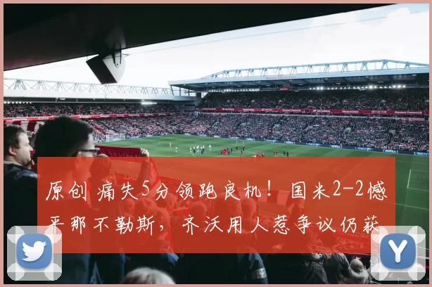 原创 痛失5分领跑良机！国米2-2憾平那不勒斯，齐沃用人惹争议仍获马洛塔力挺