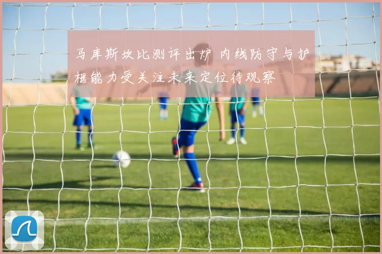 马库斯坎比测评出炉 内线防守与护框能力受关注未来定位待观察