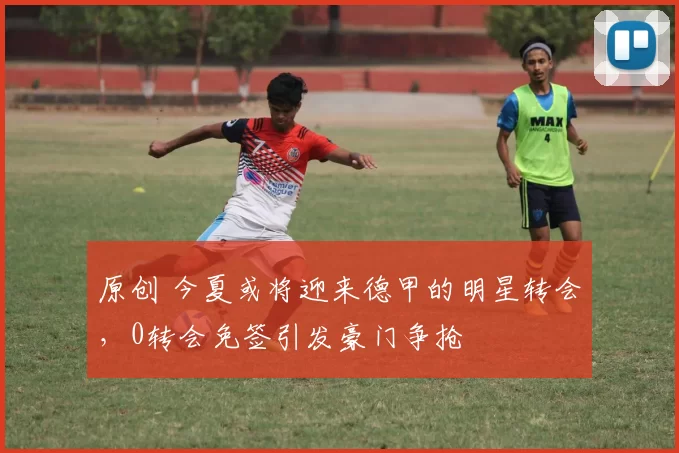 原创 今夏或将迎来德甲的明星转会，0转会免签引发豪门争抢