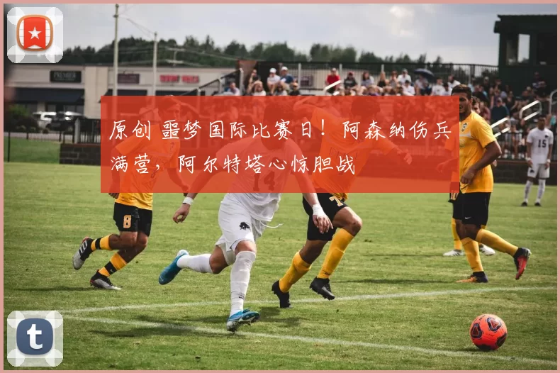 原创 噩梦国际比赛日！阿森纳伤兵满营，阿尔特塔心惊胆战