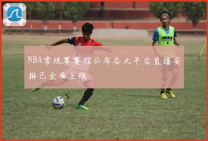 NBA常规赛赛程公布各大平台直播安排已全面上线