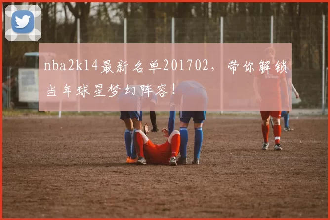 nba2k14最新名单201702，带你解锁当年球星梦幻阵容！