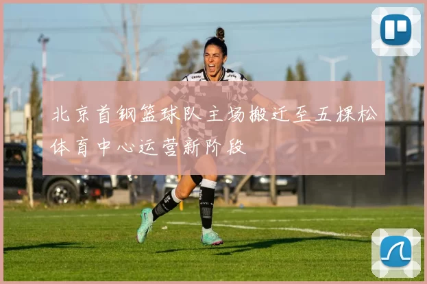 北京首钢篮球队主场搬迁至五棵松体育中心运营新阶段