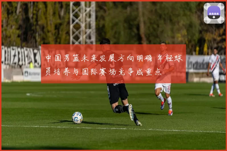 中国男篮未来发展方向明确 年轻球员培养与国际赛场竞争成重点